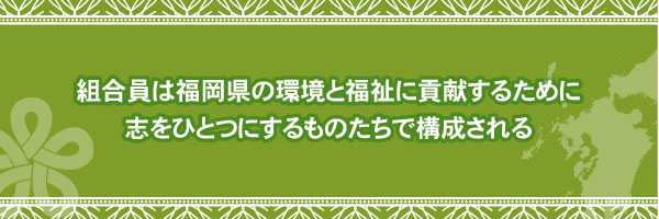 組合員は福岡県の環境と福祉に貢献するために志をひとつにするものたちで構成される